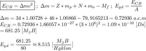 \boxed{E_C_B = \Delta mc^{2}} \ ; \ \Delta m = Z*m_p + N*m_n - M_f \ ; \ E_y_d = \dfrac{E_C_B}{A} \\ \\ \Delta m = 34*1.00728+46*1.00866 - 79,9165213 = 0.72936 \ a.e.m \\ E_C_B = 0.72936 * 1.66057 * 10^{-27} * (3*10^{8})^{2} = 1.09 * 10^{-10} \ [Ds] \\ = 681.25 \ [M_\ni B] \\ \\ E_y_d = \dfrac{681.25}{80} \approx 8.515 \ [\dfrac{M_\ni B}{Hyklon}]