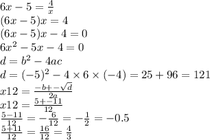 6x - 5 = \frac{4}{x} \\ (6x - 5)x = 4 \\ (6x - 5)x - 4 = 0 \\ 6 {x}^{2} - 5x - 4 = 0 \\ d = {b}^{2} - 4ac \\ d = ( - 5) {}^{2} - 4 \times 6 \times ( - 4) = 25 + 96 = 121 \\ x12 = \frac{ - b + - \sqrt{d} }{2a} \\ x12 = \frac{5 + - 11}{12} \\ \frac{5 - 11}{12} = - \frac{ 6}{12} = - \frac{1}{2} = - 0.5 \\ \frac{5 + 11}{12} = \frac{16}{12} = \frac{4}{3}