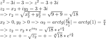 z^{2} -3i=3 = z^{2}=3+3i\\z_{2} = x_{2}+ iy_{2}=3+3i \\= r_{2}=\sqrt{x_{2}^{2} + y_{2}^{2} } =\sqrt{9+9} =\sqrt{18}\\x_{2}0, y_{2}0 = \alpha _{2}=arctg|\frac{y_{2}^{2}}{x_{2}^{2}} |=arctg(1)=\frac{\pi }{4} \\= z_{2} =r_{2}*e^{i\alpha_{2} } =\sqrt{18}*e^{i\frac{\pi }{4} } \\= z=+-\sqrt{z_{2}} =+-\sqrt[4]{18} *e^{i\frac{\pi }{8} }