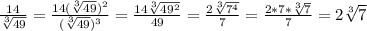 \frac{14}{ \sqrt[3]{49} }= \frac{14( \sqrt[3]{49})^2 }{( \sqrt[3]{49})^3 }= \frac{14 \sqrt[3]{49^2} }{49}= \frac{2 \sqrt[3]{7^4} }{7}= \frac{2*7* \sqrt[3]{7} }{7} =2 \sqrt[3]{7}