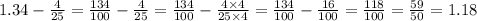 1.34 - \frac{4}{25} = \frac{134}{100} - \frac{4}{25} = \frac{134}{100} - \frac{4 \times 4}{25 \times 4} = \frac{134}{100} - \frac{16}{100} = \frac{118}{100} = \frac{59}{50} = 1.18