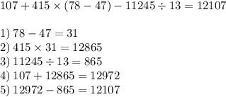 107 + 415 \times (78 - 47) - 11245 \div 13 = 12107 \\ \\ 1) \: 78 - 47 = 31 \\ 2) \: 415 \times 31 = 12865 \\ 3) \: 11245 \div 13 = 865 \\ 4) \: 107 + 12865 = 12972 \\ 5) \: 12972 - 865 = 12107