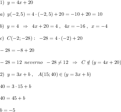 1)\; \; y=4x+20\\\\a)\; \; y(-2,5)=4\cdot (-2,5)+20=-10+20=10\\\\b)\; \; y=4\; \; \Rightarrow \; \; 4x+20=4\; ,\; \; 4x=-16\; ,\; \; x=-4\\\\c)\; \; C(-2;-28):\; \; -28=4\cdot (-2)+20\\\\-28=-8+20\\\\-28=12\; \; neverno\; \; -28\ne 12\; \; \Rightarrow \; \; C\notin (y=4x+20)\\\\2)\; \; y=3x+b\; ,\; \; \; A(15;40)\in (y=3x+b)\\\\40=3\cdot 15+b\\\\40=45+b\\\\b=-5