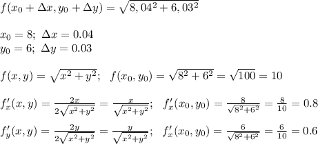 f(x_0+\Delta x, y_0+\Delta y)=\sqrt {8,04^2 + 6,03^2} \\ \\ x_0=8; \ \Delta x=0.04\\ y_0=6; \ \Delta y=0.03 \\ \\ f(x,y)= \sqrt{x^2+y^2} ; \ \ f(x_0,y_0)=\sqrt{8^2+6^2}= \sqrt{100} =10 \\ \\ f'_x(x,y)= \frac{2x}{2 \sqrt{x^2+y^2} } = \frac{x}{ \sqrt{x^2+y^2} } ; \ \ f'_x(x_0,y_0)= \frac{8}{ \sqrt{8^2+6^2} } = \frac{8}{10} =0.8 \\ \\ f'_y(x,y)= \frac{2y}{2 \sqrt{x^2+y^2} } = \frac{y}{ \sqrt{x^2+y^2} } ; \ \ f'_x(x_0,y_0)= \frac{6}{ \sqrt{8^2+6^2} } = \frac{6}{10} =0.6 \\ \\