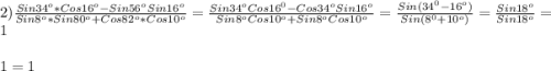 2)\frac{Sin34^{o}*Cos16^{o}-Sin56^{o}Sin16^{o}}{Sin8^{o}*Sin80^{o} +Cos82^{o}*Cos10^{o}}=\frac{Sin34^{o}Cos16^{0}-Cos34^{o}Sin16^{o}}{Sin8^{o}Cos10^{o}+Sin8^{o}Cos10^{o}}=\frac{Sin(34^{0}-16^{o})}{Sin(8^{0}+10^{o})} =\frac{Sin18^{o} }{Sin18^{o}}=1\\\\1=1