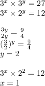 3 {}^{x} \times 3 {}^{y} = 27 \\ 3 {}^{x} \times 2 {}^{y} = 12 \\ \\ \frac{3y}{2y} = \frac{9}{4} \\ ( \frac{3}{2} ) {}^{y} = \frac{9}{4} \\ y = 2 \\ \\ 3 {}^{x} \times 2 {}^{2} = 12 \\ x = 1