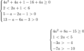 \begin{equation*}&#10;	\begin{cases}&#10;		4a^2+4a+1-16+4a \geq 0\\&#10; 2 \ \textless \ 2a+1 \ \textless \ 6\\&#10; 5-a-2a-1\ \textgreater \ 0\\&#10; 13-a-6a-3\ \textgreater \ 0&#10;	\end{cases}&#10;\end{equation*}	\\\\&#10;\begin{equation*}&#10;	\begin{cases}&#10;		4a^2+8a-15 \geq 0\\&#10; 1 \ \textless \ 2a \ \textless \ 5\\&#10; -3a\ \textgreater \ -4\\&#10; -7a\ \textgreater \ -10&#10;	\end{cases}&#10;\end{equation*}	\\\\