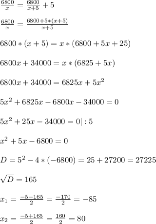 \frac{6800}{x}= \frac{6800}{x+5}+5\\ \\ \frac{6800}{x}= \frac{6800+5*(x+5)}{x+5}\\ \\ 6800*(x+5)= x*(6800+5x+25)\\ \\ 6800x+34000=x*(6825+5x)\\ \\ 6800x+34000=6825x+5x^{2} \\ \\ 5x^{2} +6825x-6800x-34000=0\\ \\ 5x^{2} +25x-34000= 0|:5\\ \\ x^{2} +5x-6800=0\\ \\ D=5^{2}-4*(-6800)= 25+27200 =27225\\ \\ \sqrt{D} =165\\ \\ x_{1} =\frac{-5- 165}{2}= \frac{-170}{2}= -85\\ \\ x_{2}=\frac{-5+165}{2}= \frac{160}{2}= 80