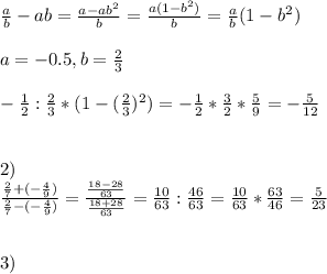 \frac{a}{b} -ab= \frac{a-ab^{2} }{b} = \frac{a(1-b^{2} )}{b} = \frac{a}{b}(1-b^{2}) \\ \\ a= -0.5, b= \frac{2}{3} \\ \\ - \frac{1}{2} : \frac{2}{3}*(1-( \frac{2}{3} )^{2})=- \frac{1}{2} * \frac{3}{2} * \frac{5}{9} =- \frac{5}{12} \\ \\ \\ 2) \\ \frac{ \frac{2}{7} +(- \frac{4}{9}) }{\frac{2}{7} -(- \frac{4}{9})} = \frac{ \frac{18-28}{63} }{ \frac{18+28}{63} } = \frac{10}{63} : \frac{46}{63}= \frac{10}{63} * \frac{63}{46} = \frac{5}{23} \\ \\ \\ 3) \\