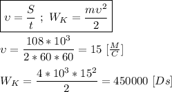 \boxed{\upsilon = \dfrac{S}{t} \ ; \ W_K = \dfrac{m\upsilon^{2}}{2}} \\ \\ \upsilon = \dfrac{108*10^{3}}{2 * 60 * 60} = 15 \ [ \frac{M}{C}] \\ \\ W_K = \dfrac{4*10^{3} * 15^{2}}{2} = 450000 \ [Ds]