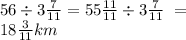 56 \div 3 \frac{7}{11} = 55 \frac{11}{11} \div 3 \frac{7}{11} \ = \\ 18 \frac{3}{11} km