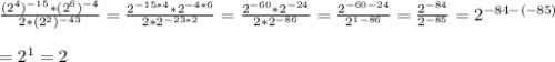 \frac{(2^4)^{-15}*(2^6)^{-4}}{2*(2^2)^{-43}} = \frac{2^{-15*4}*2^{-4*6}}{2*2^{-23*2}}= \frac{2^{-60}*2^{-24}}{2*2^{-86}} = \frac{2^{-60-24}}{2^{1-86}} = \frac{2^{-84}}{2^{-85}} =2^{-84-(-85)} \\ \\ =2^1=2