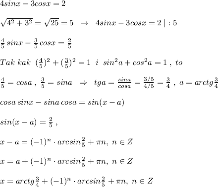 4sinx-3cosx=2\\\\\sqrt{4^2+3^2}=\sqrt{25}=5\; \; \to \; \; 4sinx-3cosx=2\; |:5\\\\\frac{4}{5}\, sinx-\frac{3}{5}\, cosx=\frac{2}{5}\\\\Tak\; kak\; \; (\frac{4}{5})^2+(\frac{3}{5})^2=1\; \; i\; \; sin^2a+cos^2a=1\; ,\; to \\\\\frac{4}{5}=cosa\; ,\; \frac{3}{5}=sina\; \; \Rightarrow \; \; tga=\frac{sina}{cosa}=\frac{3/5}{4/5}=\frac{3}{4}\; ,\; a=arctg\frac{3}{4}\\\\cosa\, sinx-sina\, cosa=sin(x-a)\\\\sin(x-a)=\frac{2}{5}\; ,\\\\x-a=(-1)^{n}\cdot arcsin\frac{2}{5}+\pi n,\; n\in Z\\\\x=a+(-1)^{n}\cdot arcsin\frac{2}{5}+\pi n,\; n\in Z\\\\x=arctg\frac{3}{4}+(-1)^{n}\cdot arcsin\frac{2}{5}+\pi n,\; n\in Z