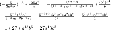 (- \frac{5}{3a^3b^2} )^{-3} * \frac{125a^4}{b} =- \frac{5^{1*(-3)}}{3^{1*(-3)}*a^{3*(-3)}* b^{2*(-3)}} * \frac{(5^3)a^4}{b} = \\ \\ &#10;= \frac{5^{-3} *5^3a^4}{3^{-3}*a^{-9}b^{-6}*b} = \frac{5^{-3+3} * 3^3*a^4*a^9*b^6}{b^1} = \frac{5^0*3^3*a^{9+4} * b^5}{1} = \\ \\ &#10;= 1*27*a^{13}b^5= 27a^13b^5