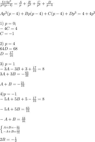 \frac{4+4p^2}{p^3(p-4)}= \frac{A}{p} + \frac{B}{p^2} +\frac{C}{p^3}+ \frac{D}{p-4} \\ \\ Ap^2(p-4)+Bp(p-4)+C(p-4)+Dp^3=4+4p^2 \\ \\ 1) \ p=0; \\ -4C=4 \\ C=-1 \\ \\ 2) \ p=4 \\ 64D=68 \\ D= \frac{17}{16} \\ \\ 3) \ p=1 \\ -3A-3B+3+ \frac{17}{16}=8 \\ 3A+3B=- \frac{63}{16} \\ \\ A+B= -\frac{21}{16}\\ \\ 4) p=-1 \\ -5A+5B+5- \frac{17}{16}=8 \\ \\ -5A+5B= \frac{65}{16} \\ \\ -A+B= \frac{13}{16}\\ \\ \left \{ {{A+B= -\frac{21}{16}} \atop {-A+B= \frac{13}{16}}} \right. \\ \\ 2B=- \frac{1}{2}\\ \\