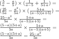 ( \frac{5}{a} - \frac{a}{5} ) \times ( \frac{1}{a - 5} + \frac{1}{5 + a} ) = \\ ( \frac{25}{5a} - \frac{ {a}^{2} }{5a} ) \times ( \frac{5 + a}{( a - 5)(a + 5)} ) = \\ \frac{25 - {a}^{2} }{5a} \times \frac{5 + a}{(a - 5)(a + 5)} = \\ \frac{(5 - a)(5 + a)}{5a} \times \frac{5 + a}{(a - 5)(a + 5) } = \\ \frac{(5 - a)(5 + a)}{5a} = \frac{25 - {a}^{2} }{5a}