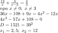 \frac{12}{x}+\frac{3}{x-3} =\frac{4}{3} \\ npu\ x\neq 0;\ x\neq 3\\ 36x-108+9x=4x^2-12x\\ 4x^2-57x+108=0\\ D=1521=39^2\\ x_1=2,5;\ x_2=12