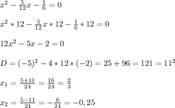 x^{2} -\frac{5}{12} x-\frac{1}{6} =0\\\\x^{2} *12-\frac{5}{12}x*12-\frac{1}{6}*12=0\\\\12x^{2}-5x-2=0\\\\D=(-5)^{2}-4*12*(-2)=25+96=121=11^{2} \\\\x_{1} =\frac{5+11}{24}=\frac{16}{24}=\frac{2}{3}\\\\x_{2}=\frac{5-11}{24}=-\frac{6}{24}=-0,25