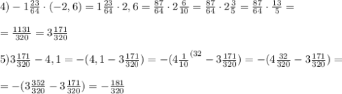 4)-1\frac{23}{64}\cdot (-2,6)=1\frac{23}{64}\cdot2,6=\frac{87}{64}\cdot2\frac{6}{10}= \frac{87}{64}\cdot2\frac{3}{5}=\frac{87}{64}\cdot\frac{13}{5}=\\\\=\frac{1131}{320} =3\frac{171}{320} \\ \\ 5)3\frac{171}{320} -4,1=-(4,1-3\frac{171}{320})=-(4\frac{1}{10}^{(32}-3\frac{171}{320}) =- (4\frac{32}{320}-3\frac{171}{320}) =\\ \\ =- (3\frac{352}{320}-3\frac{171}{320})=- \frac{181}{320}