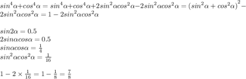 {sin}^{4} \alpha + {cos}^{4} \alpha = {sin}^{4} \alpha + {cos}^{4} \alpha + 2 {sin}^{2} \alpha {cos}^{2} \alpha - 2 {sin}^{2} \alpha {cos}^{2} \alpha = {( {sin}^{2} \alpha + {cos}^{2} \alpha )}^{2} - 2 {sin}^{2} \alpha {cos}^{2} \alpha = 1 - 2 {sin}^{2} \alpha {cos}^{2} \alpha \\ \\ sin2 \alpha = 0.5 \\ 2sin \alpha cos \alpha = 0.5 \\ sin \alpha cos \alpha = \frac{1}{4} \\ {sin}^{2} \alpha {cos}^{2} \alpha = \frac{1}{16} \\ \\ 1 - 2 \times \frac{1}{16} = 1 - \frac{1}{8} = \frac{7}{8}