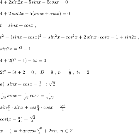 4+2sin2x-5sinx-5cosx=0\\\\4+2\, sin2x-5(sinx+cosx)=0\\\\t=sinx+cosx\; ,\\\\t^2=(sinx+cosx)^2=sin^2x+cos^2x+2\, sinx\cdot cosx=1+sin2x\; ,\\\\sin2x=t^2-1\\\\4+2(t^2-1)-5t=0\\\\2t^2-5t+2=0\; ,\; \; D=9\; ,\; t_1=\frac{1}{2}\; ,\; t_2=2\\\\a)\; \; sinx+cosx=\frac{1}{2}\; |:\sqrt2\\\\\frac{1}{\sqrt2}\, sinx+\frac{1}{\sqrt2}\, cosx=\frac{1}{2\sqrt2}\\\\sin\frac{\pi }{4}\cdot sinx+cos\frac{\pi }{4}\cdot cosx=\frac{\sqrt2}{4}\\\\cos(x-\frac{\pi }{4})=\frac{\sqrt2}{4}\\\\x-\frac{\pi}{4}=\pm arccos\frac{\sqrt2}{4}+2\pi n,\; n\in Z