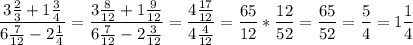 \displaystyle \frac{3\frac{2}{3} +1\frac{3}{4} }{6\frac{7}{12} -2\frac{1}{4} } =\frac{3\frac{8}{12} +1\frac{9}{12} }{6\frac{7}{12}-2\frac{3}{12}} =\frac{4\frac{17}{12} }{4\frac{4}{12} } =\frac{65}{12} *\frac{12}{52} =\frac{65}{52} =\frac{5}{4} =1\frac{1}{4}