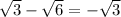 \sqrt{3 } - \sqrt{6} = - \sqrt{3}