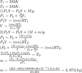 T_1=283K \\ T_2=333K;\\1) P_1 S=P_0 S+Mg;\\P_1 =P_0 + \frac{Mg}{S};\\ P_1 V=(mu)RT_1\\V=\frac{(mu)RT_1}{P_0 +\frac{Mg}{S} } \\2) P_2 S=P_0 S+ (M+m)g\\P_2=P_0 +\frac{(M+m)g}{S}\\P_2 V=(mu)RT_2;\\(P_0 +\frac{(M+m)g}{S})\frac{(mu)RT_1}{P_0 +\frac{Mg}{S} }=(mu)RT_2;\\\frac{P_0 ST_1+MgT_1+mgT_1}{P_0 S+Mg}=T_2;\\m=\frac{(T_2-T_1)(P_0 S+Mg)}{gT_1};\\ \\m=\frac{(333-283)(100000*20*10^-^4+2,5*10)}{10*283} =3,975(kg)