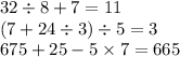 32 \div 8 + 7 = 11 \\ (7 + 24 \div 3) \div 5 = 3 \\ 675 + 25 - 5 \times 7 = 665 \\