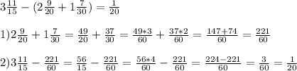 3\frac{11}{15}-(2 \frac{9}{20}+1 \frac{7}{30})=\frac{1}{20}\\\\ 1)2\frac{9}{20}+1 \frac{7}{30}= \frac{49}{20}+ \frac{37}{30}= \frac{49*3}{60}+ \frac{37*2}{60}=\frac{147+74}{60}= \frac{221}{60}\\\\2)3\frac{11}{15}- \frac{221}{60}= \frac{56}{15}- \frac{221}{60}=\frac{56*4}{60}-\frac{221}{60}= \frac{224-221}{60}= \frac{3}{60}= \frac{1}{20}