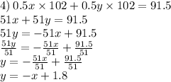 4) \: 0.5x \times 102 + 0.5y \times 102 = 91.5 \\ 51x + 51y = 91.5 \\ 51y = - 51x + 91.5 \\ \frac{51y}{51} = - \frac{51x}{51} + \frac{91.5}{51} \\ y = - \frac{51x}{51} + \frac{91.5}{51} \\ y = - x + 1.8