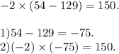 - 2 \times (54 - 129) = 150. \\ \\ 1)54 - 129 = - 75. \\ 2) ( - 2) \times ( - 75) = 150.