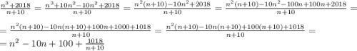 \frac{n^3 + 2018}{n + 10} = \frac{n^3 + 10n^2 - 10n^2 + 2018}{n + 10} = \frac{n^2(n + 10) - 10n^2 + 2018}{n + 10} = \frac{n^2(n + 10) - 10n^2 - 100n + 100n + 2018}{n + 10} = \\= \frac{n^2(n + 10) - 10n(n + 10) + 100n + 1000 + 1018}{n + 10} = \frac{n^2(n + 10) - 10n(n + 10) + 100(n + 10) + 1018}{n + 10} =\\= n^2 - 10n + 100 + \frac{1018}{n + 10}