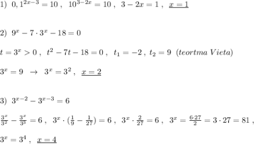 1)\; \; 0,1^{2x-3}=10\; ,\; \; 10^{3-2x}=10\; ,\; \; 3-2x=1\; ,\; \; \underline {x=1}\\\\\\2)\; \; 9^{x}-7\cdot 3^{x}-18=0\\\\t=3^{x}0\; ,\; \; t^2-7t-18=0\; ,\; \; t_1=-2\; ,\; t_2=9\; \; (teortma\; Vieta)\\\\3^{x}=9\; \; \to \; \; 3^{x}=3^2\; ,\; \; \underline {x=2}\\\\\\3)\; \; 3^{x-2}-3^{x-3}=6\\\\\frac{3^{x}}{3^2}-\frac{3^{x}}{3^3}=6\; ,\; \; 3^{x}\cdot (\frac{1}{9}-\frac{1}{27})=6\; ,\; \; 3^{x}\cdot \frac{2}{27}=6\; ,\; \; 3^{x}=\frac{6\cdot 27}{2}=3\cdot 27=81\; ,\\\\3^{x}=3^4\; ,\; \; \underline{x=4}