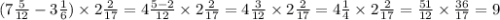 (7 \frac{5}{12} - 3 \frac{1}{6} ) \times 2 \frac{2}{17} = 4 \frac{5 - 2}{12} \times 2 \frac{2}{17} = 4 \frac{3}{12} \times 2 \frac{2}{17} = 4 \frac{1}{4} \times 2 \frac{2}{17} = \frac{51}{12} \times \frac{36}{17} = 9