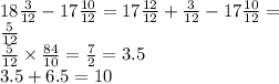 18 \frac{3}{12 } - 17 \frac{10}{12} = 17 \frac{12}{12} + \frac{3}{12} - 17 \frac{10}{12} = \\ \frac{5}{12 } \\ \frac{5}{12} \times \frac{84}{10} = \frac{7}{2} = 3.5 \\ 3.5 + 6.5 = 10