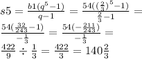 s5 = \frac{b1( {q}^{5} - 1)}{q - 1} = \frac{54( {( \frac{2}{3}) }^{5} - 1)}{ \frac{2}{3} - 1} = \\ \frac{54( \frac{32}{243} - 1)}{ - \frac{1}{3} } = \frac{54( - \frac{211}{243} )}{ - \frac{1}{3} } = \\ \frac{422}{9} \div \frac{1}{3} = \frac{422}{3} = 140 \frac{2}{3}