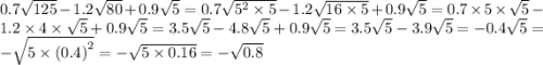 0.7 \sqrt{125} - 1.2 \sqrt{80} + 0.9 \sqrt{5} = 0.7 \sqrt{ {5}^{2} \times 5} - 1.2 \sqrt{16 \times 5} + 0.9 \sqrt{5} = 0.7 \times 5 \times \sqrt{5} - 1.2 \times 4 \times \sqrt{5} + 0.9 \sqrt{5} = 3.5 \sqrt{5} - 4.8 \sqrt{5} + 0.9 \sqrt{5} = 3.5 \sqrt{5} - 3.9 \sqrt{5} = - 0.4 \sqrt{5} = - \sqrt{5 \times {(0.4)}^{2} } = - \sqrt{5 \times 0.16} = - \sqrt{0.8}