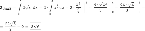 \tt\displaystyle S_{\displaystyle OmAB} = \int\limits^6_0 {2\sqrt{x}~} \, dx =2\cdot\int\limits^6_0 {x^{\frac{1}{2}}} \, dx =2\cdot\frac{x^{\frac{3}{2}}}{\frac{3}{2}}~~\bigg |^6 _0 =\frac{4\cdot\sqrt{x^3}}{3}~~\bigg |^6 _0=\frac{4x\cdot\sqrt{x}}{3}~~\bigg |^6 _0 =\\\\\\=\frac{24\sqrt{6}}{3} - 0 = \boxed{\tt8\sqrt{6}}