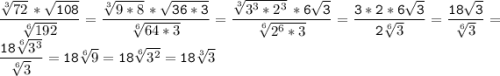 \tt\displaystyle\frac{\sqrt[3]{72}\,*\sqrt{108} }{\sqrt[6]{192} } =\frac{\sqrt[3]{9*8} \,*\sqrt{36*3} }{\sqrt[6]{64*3} } =\frac{\sqrt[3]{3^{3}*2^{3} }\,*6\sqrt{3} }{\sqrt[6]{2^{6}*3 } } =\frac{3*2*6\sqrt{3} }{2\sqrt[6]{3} } =\frac{18\sqrt{3} }{\sqrt[6]{3} } =\frac{18\sqrt[6]{3^{3} } }{\sqrt[6]{3} } =18\sqrt[6]{9}=18\sqrt[6]{3^{2} } =18\sqrt[3]{3}