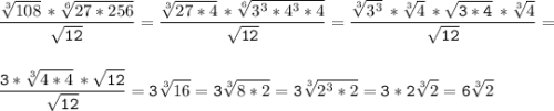 \tt\displaystyle\frac{\sqrt[3]{108}\,*\sqrt[6]{27*256} }{\sqrt{12} } =\frac{\sqrt[3]{27*4}\,*\sqrt[6]{3^{3} *4^{3}*4 } }{\sqrt{12} } =\frac{\sqrt[3]{3^{3} } \,*\sqrt[3]{4} \,*\sqrt{3*4} \,*\sqrt[3]{4} }{\sqrt{12} } =\\ \\ \\ \frac{3*\sqrt[3]{4*4} \,*\sqrt{12} }{\sqrt{12} } =3\sqrt[3]{16} =3\sqrt[3]{8*2} =3\sqrt[3]{2^{3}*2 } =3*2\sqrt[3]{2} =6\sqrt[3]{2}