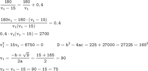 \displaystyle \tt \frac{180}{v_{1}-15 }=\frac{180}{v_{1}}+0,4\\\\\\\frac{180v_{1}-180\cdot(v_{1}-15)}{v_{1}(v_{1}-15)}=0,4\\\\0,4\cdot v_{1}(v_{1}-15)=2700\\\\v_{1}^{2}-15v_{1}-6750=0 \ \ \ \ \ \ \ \ \ D=b^{2}-4ac=225+27000=27225=165^{2}\\\\v_{1}=\frac{-b+\sqrt{D}}{2a}=\frac{15+165}{2}=90\\\\v_{2}=v_{1}-15=90-15=75