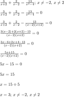 \frac{3}{x + 2} + \frac{2}{x - 2} = \frac{13}{ {x}^{2} - 4} ; \: x \neq -2, \: x \neq 2\\ \\ \frac{3}{x + 2} + \frac{2}{x - 2} = \frac{13}{ {x}^{2} - 4} = 0 \\ \\ \frac{3}{x + 2} + \frac{2}{x - 2} - \frac{13}{(x - 2)(x + 2)} = 0 \\ \\ \frac{3(x - 2) + 2(x + 2) - 13}{(x - 2)(x + 2)} = 0 \\ \\ \frac{3x - 6 + 2x + 4 - 13}{(x - 2)(x + 2)} = 0 \\ \\ \frac{5x + 15}{(x - 2)(x + 2)} = 0 \\ \\ 5x - 15 = 0 \\ \\ 5x = 15 \\ \\ x = 15 \div 5 \\ \\ x = 3; \: x \neq -2, \: x \neq 2