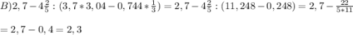 B) 2,7 - 4\frac{2}{5} : (3,7*3,04-0,744*\frac{1}{3}) = 2,7 - 4\frac{2}{5} : (11,248-0,248) = 2,7 - \frac{22}{5*11}\\\\ = 2,7 - 0,4 = 2,3