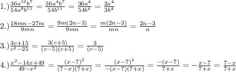 1.)\frac{36a^{12}b^{7} }{54a^{8} b^{11} } =\frac{36a^{4}b^{7} }{54 b^{11} } =\frac{36a^{4} }{54 b^{4} } = \frac{2a^{4} }{3 b^{4} }\\ \\ 2.)\frac{18mn-27m}{9mn} = \frac{9m(2n-3)}{9mn} =\frac{m(2n-3)}{mn}=\frac{2n-3}{n}\\ \\ 3.)\frac{3c+15}{c^{2}-25 } = \frac{3(c+5)}{(c-5)(c+5)} = \frac{3}{(c-5)}\\ \\ 4.)\frac{x^{2}-14x+49 }{49-x^{2} } =\frac{(x-7)^{2} }{(7-x)(7+x)} =\frac{(x-7)^{2} }{-(x-7)(7+x)} =\frac{-(x-7)}{7+x}= -\frac{x-7}{7+x}=\frac{7-x}{7+x}