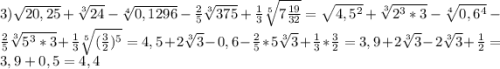 3)\sqrt{20,25}+\sqrt[3]{24}-\sqrt[4]{0,1296}-\frac{2}{5}\sqrt[3]{375}+\frac{1}{3}\sqrt[5]{7\frac{19}{32}}=\sqrt{4,5^{2}}+\sqrt[3]{2^{3}*3}-\sqrt[4]{0,6^{4}}-\frac{2}{5} \sqrt[3]{5^{3}*3}+\frac{1}{3}\sqrt[5]{(\frac{3}{2})^{5}}=4,5+2\sqrt[3]{3}-0,6-\frac{2}{5}*5\sqrt[3]{3}+\frac{1}{3}*\frac{3}{2}=3,9+2\sqrt[3]{3}-2\sqrt[3]{3}+\frac{1}{2}=3,9+0,5=4,4