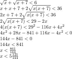 \sqrt{x} + \sqrt{x + 7} < 6 \\ x + x + 7 + 2 \sqrt{x(x + 7)} < 36 \\ 2x + 7 + 2 \sqrt{x(x + 7)} < 36 \\ 2 \sqrt{x(x + 7)} < 29 - 2x \\ 4(x(x + 7) < {29}^{2} - 116x + 4 {x}^{2} \\ 4 {x}^{2} + 28x - 841 + 116x - 4 {x}^{2} < 0 \\ 144x - 841 < 0 \\ 144x < 841 \\ x < \frac{841}{144} \\ x < 5 \frac{121}{144}