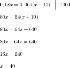 0,08x=0,064(x+10) \;\;\; \Big | \cdot 1000 \\\\80x=64(x+10) \\\\80x=64x+640 \\\\80x-64x=640 \\\\16x=640\\\\x=40