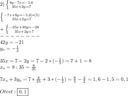 2)\left \{ {{8y-7x=-5,6} \atop {35x+2y=7}} \right.\\\\\left \{ {{-7x+8y=-5,6}|*(5) \atop {35x+2y=7}} \right.\\\\+\left \{ {{-35x+40y=-28} \atop {35x+2y=7}} \right.\\--------\\42y=-21\\y_{o} =-\frac{1}{2}\\\\35x=7-2y=7-2*(-\frac{1}{2})=7+1=8\\x_{o} =8:35=\frac{8}{35}\\\\7x_{o}+3y_{o}=7*\frac{8}{35}+3*(-\frac{1}{2})=\frac{8}{5}-\frac{3}{2}=1,6-1,5=0,1\\\\Otvet:\boxed{0,1}