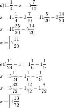 \[\begin{gathered} d)11\frac{1}{4}-x=3\frac{7}{{10}} \hfill \\x=11\frac{1}{4}-3\frac{7}{{10}}=11\frac{5}{{20}}-3\frac{{14}}{{20}} \hfill \\x=10\frac{{25}}{{20}}-3\frac{{14}}{{20}} \hfill \\x=\boxed{7\frac{11}{{20}}} \hfill \\\\ e)3\frac{{11}}{{24}}-x=1\frac{1}{6}+1\frac{1}{9} \hfill \\x=3\frac{{11}}{{24}}-1\frac{1}{6}-1\frac{1}{9} \hfill \\x=3\frac{{33}}{{72}}-1\frac{{12}}{{72}}-1\frac{8}{{72}} \hfill \\x=\boxed{1\frac{{13}}{{72}}} \hfill \\\\\end{gathered}\]